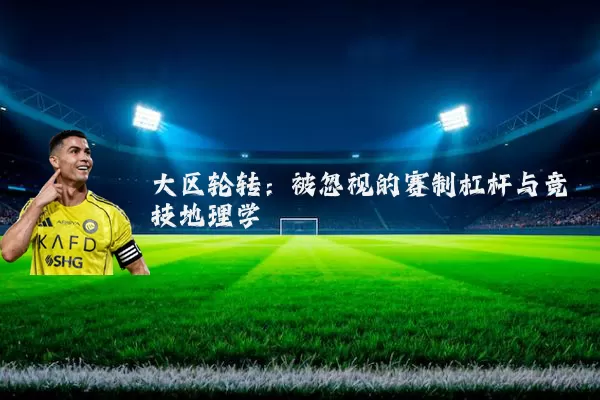 大区轮转:被忽视的赛制杠杆与竞技地理学